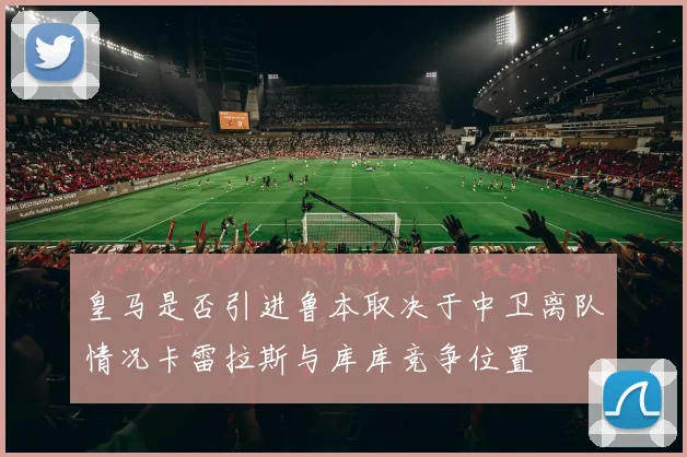 皇马是否引进鲁本取决于中卫离队情况卡雷拉斯与库库竞争位置