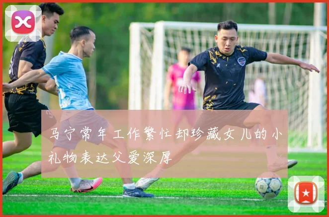 马宁常年工作繁忙却珍藏女儿的小礼物表达父爱深厚