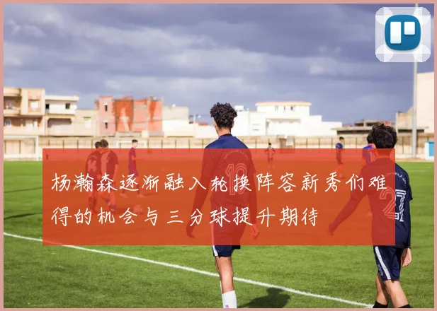 杨瀚森逐渐融入轮换阵容新秀们难得的机会与三分球提升期待