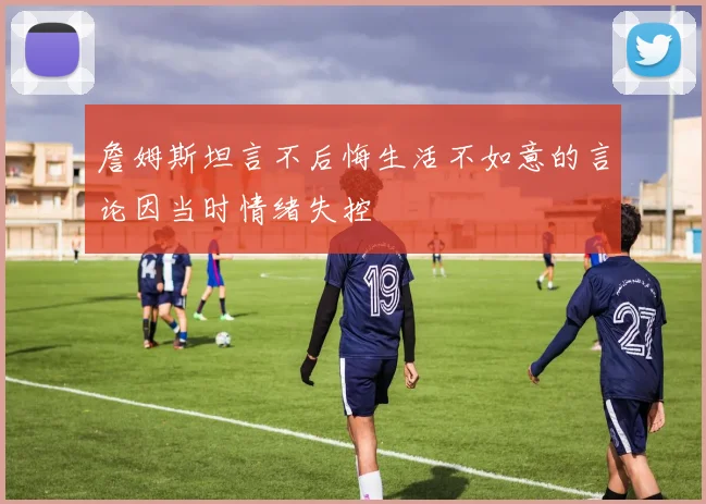 詹姆斯坦言不后悔生活不如意的言论因当时情绪失控
