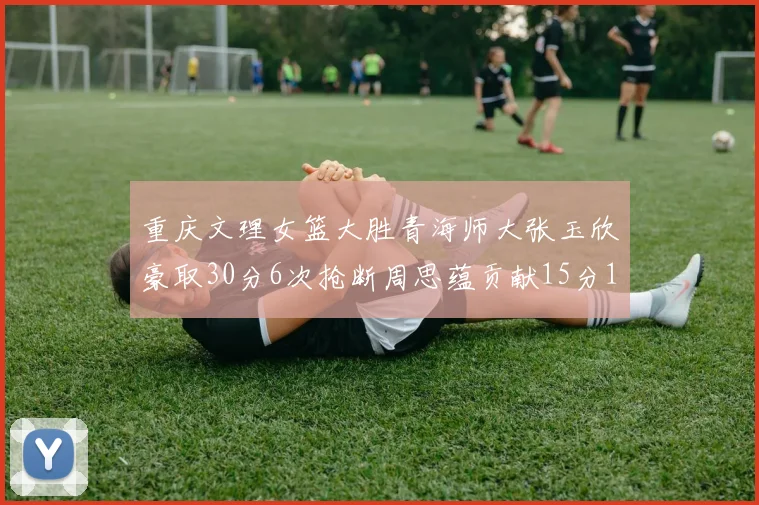 重庆文理女篮大胜青海师大张玉欣豪取30分6次抢断周思蕴贡献15分14篮板10助攻