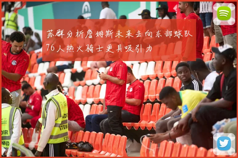 苏群分析詹姆斯未来去向东部球队76人热火骑士更具吸引力