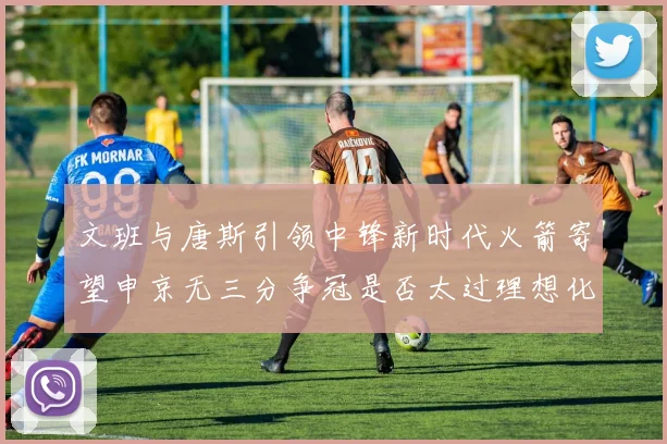 文班与唐斯引领中锋新时代火箭寄望申京无三分争冠是否太过理想化