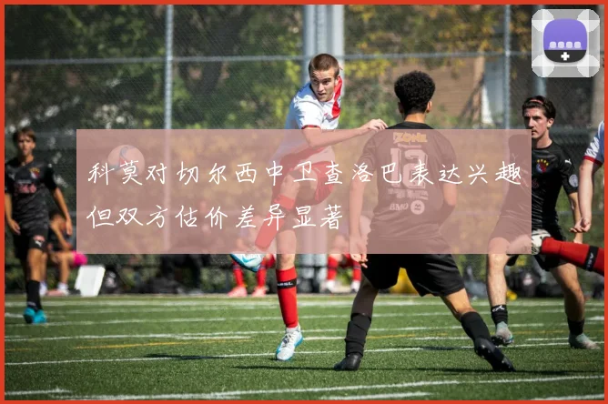 科莫对切尔西中卫查洛巴表达兴趣但双方估价差异显著