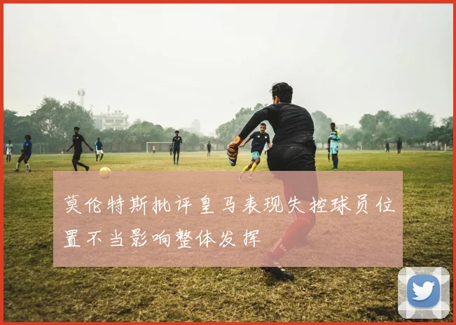 莫伦特斯批评皇马表现失控球员位置不当影响整体发挥