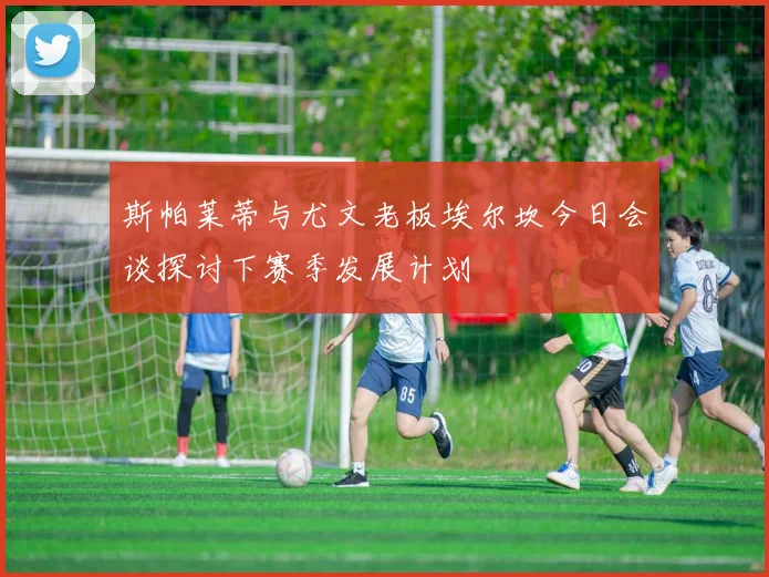 斯帕莱蒂与尤文老板埃尔坎今日会谈探讨下赛季发展计划