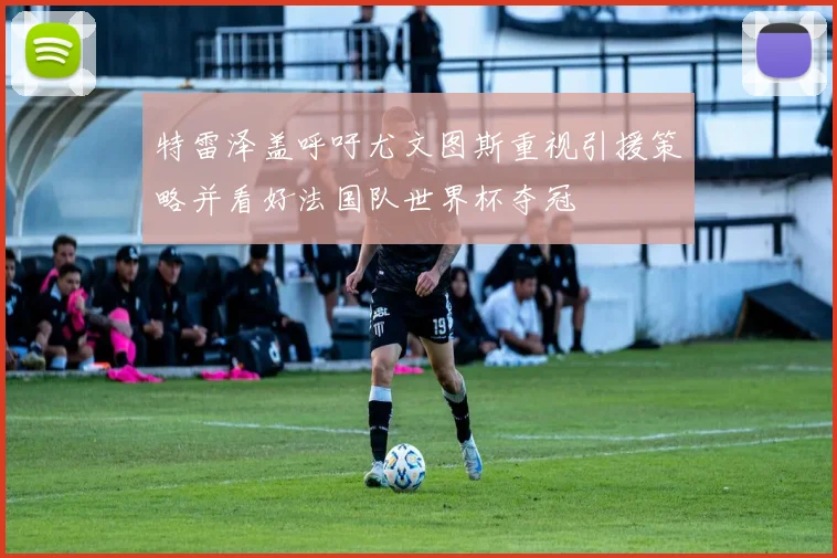 特雷泽盖呼吁尤文图斯重视引援策略并看好法国队世界杯夺冠