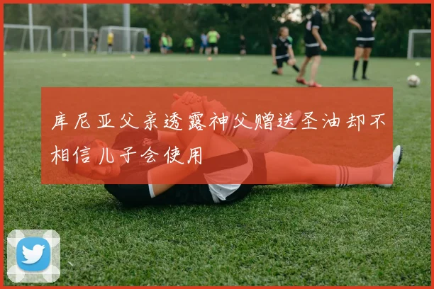 库尼亚父亲透露神父赠送圣油却不相信儿子会使用