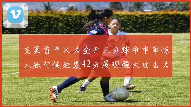 克莱首节火力全开三分球命中率惊人独行侠狂轰42分展现强大攻击力