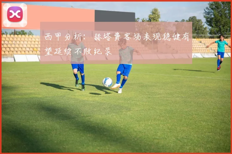 西甲分析：赫塔费客场表现稳健有望延续不败纪录