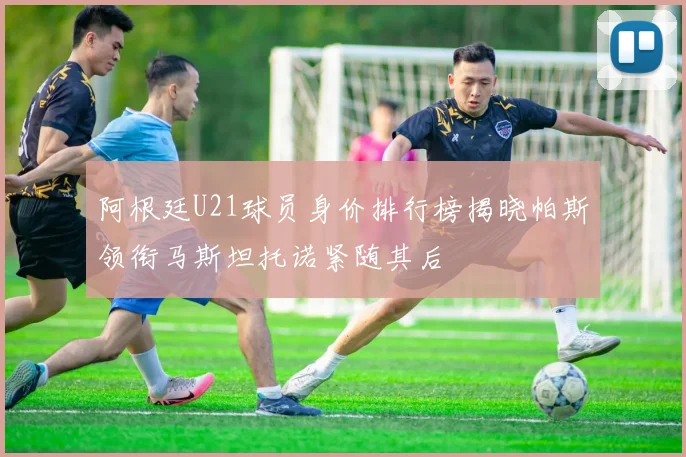 阿根廷U21球员身价排行榜揭晓帕斯领衔马斯坦托诺紧随其后