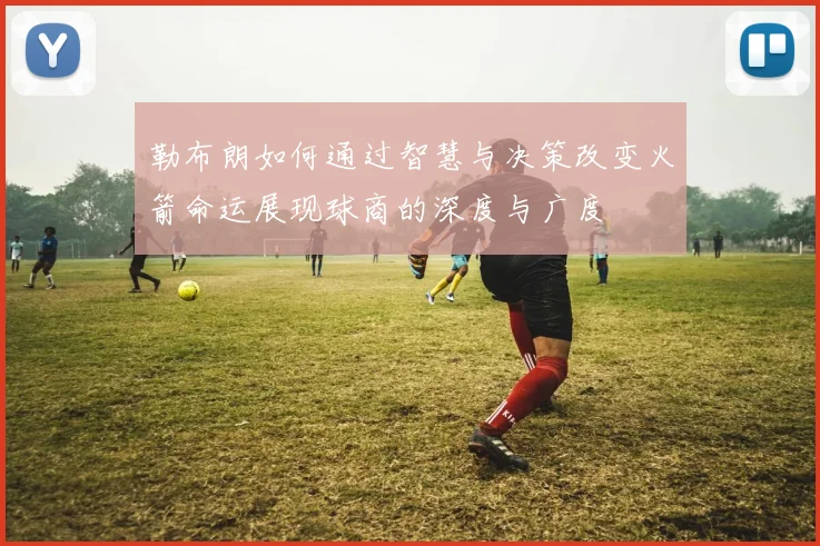 勒布朗如何通过智慧与决策改变火箭命运展现球商的深度与广度