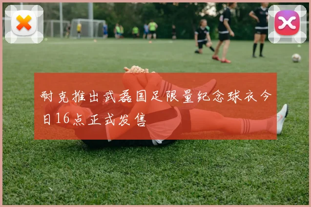 耐克推出武磊国足限量纪念球衣今日16点正式发售