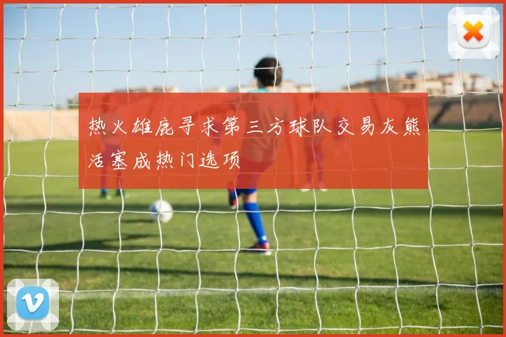 热火雄鹿寻求第三方球队交易灰熊活塞成热门选项