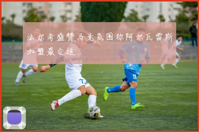 法尔考盛赞马竞氛围称阿尔瓦雷斯加盟最合适