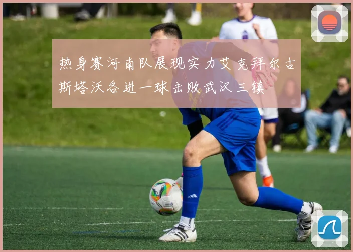热身赛河南队展现实力艾克拜尔古斯塔沃各进一球击败武汉三镇