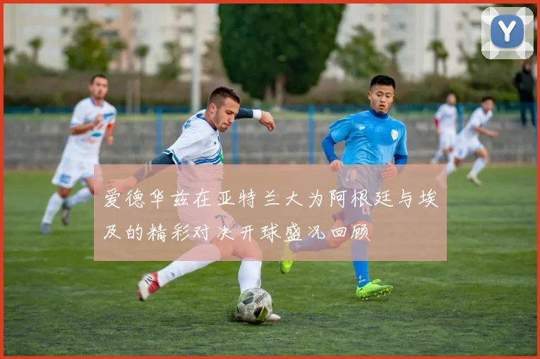 爱德华兹在亚特兰大为阿根廷与埃及的精彩对决开球盛况回顾