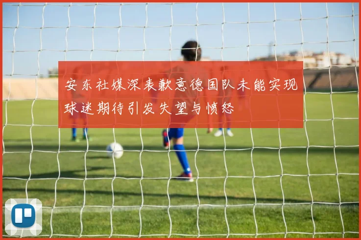 安东社媒深表歉意德国队未能实现球迷期待引发失望与愤怒