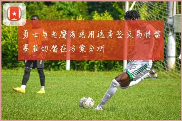 勇士与老鹰考虑用选秀签交易特雷墨菲的潜在方案分析