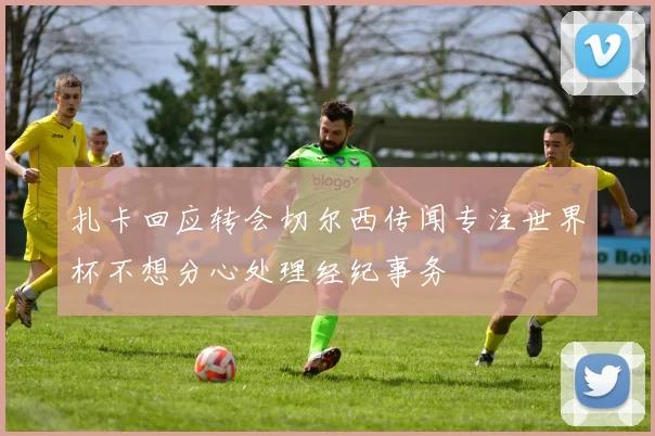 扎卡回应转会切尔西传闻专注世界杯不想分心处理经纪事务