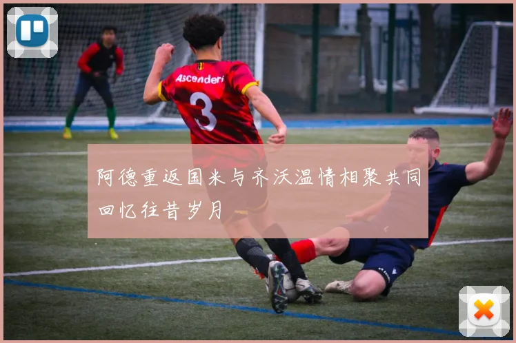 阿德重返国米与齐沃温情相聚共同回忆往昔岁月