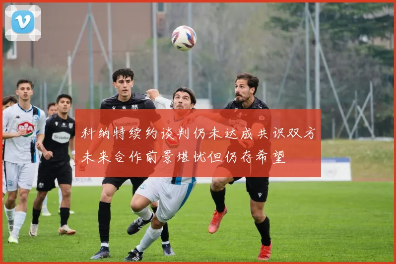 科纳特续约谈判仍未达成共识双方未来合作前景堪忧但仍存希望