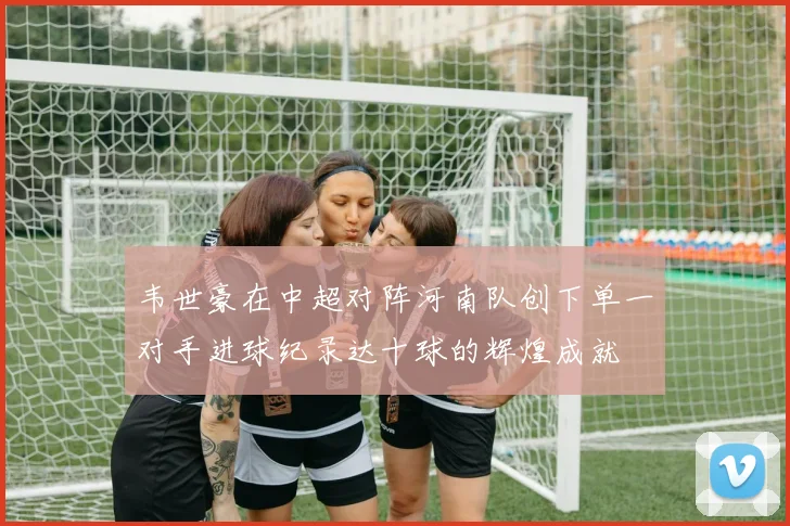 韦世豪在中超对阵河南队创下单一对手进球纪录达十球的辉煌成就