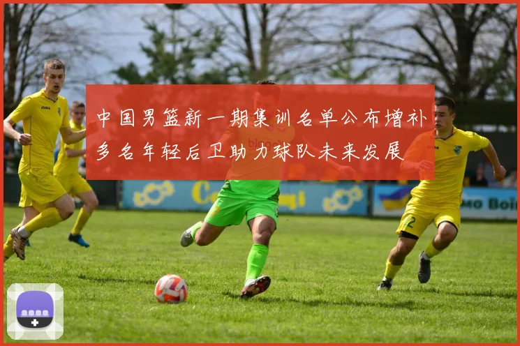 中国男篮新一期集训名单公布增补多名年轻后卫助力球队未来发展