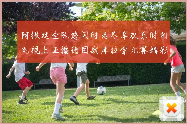 阿根廷全队悠闲时光尽享欢乐时刻电视上正播德国战库拉索比赛精彩瞬间