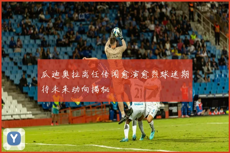 瓜迪奥拉离任传闻愈演愈烈球迷期待未来动向揭秘
