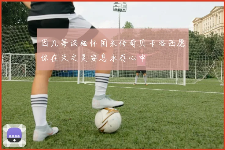 因凡蒂诺缅怀国米传奇贝卡洛西愿你在天之灵安息永存心中
